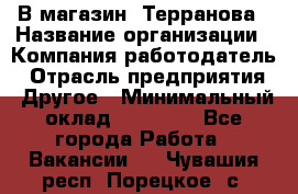 В магазин "Терранова › Название организации ­ Компания-работодатель › Отрасль предприятия ­ Другое › Минимальный оклад ­ 15 000 - Все города Работа » Вакансии   . Чувашия респ.,Порецкое. с.